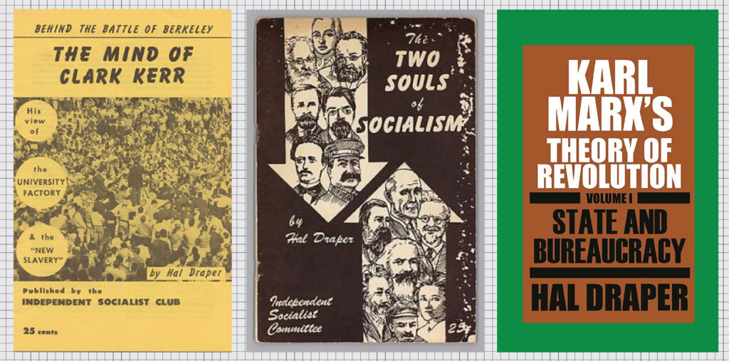 A collage of an article and book covers, listed from left to right. The left cover’s titles say: ‘BEHIND THE BATTLE OF BERKELEY. THE MIND OF CLARK KERR. His view of the UNIVERSITY FACTORY the “NEW SLAVERY.” by Hal Draper. Published by the INDEPENDENT SOCIALIST CLUB. 25 cents.’ It is yellow and is mostly taken up by a photo of a large demonstration packed with people, which most likely is a Free Speech Movement rally at Berkeley. The middle cover’s titles say: ‘The TWO SOULS of SOCIALISM, by Hal Draper. Independent Socialist Committee. 25 cents.’ It has a brown background and has two arrows going in opposite directions. Both arrows are filled with portraits of prominent socialists. The arrow pointed south includes Stalin. The arrow pointing north includes Marx and Lenin. The right cover’s titles say: ‘KARL MARX’S THEORY OF REVOLUTION. VOLUME I. STATE AND BUREAUCRACY. HAL DRAPER.’ It is a simple cover with capitalized text in a smaller brown box against a green background.