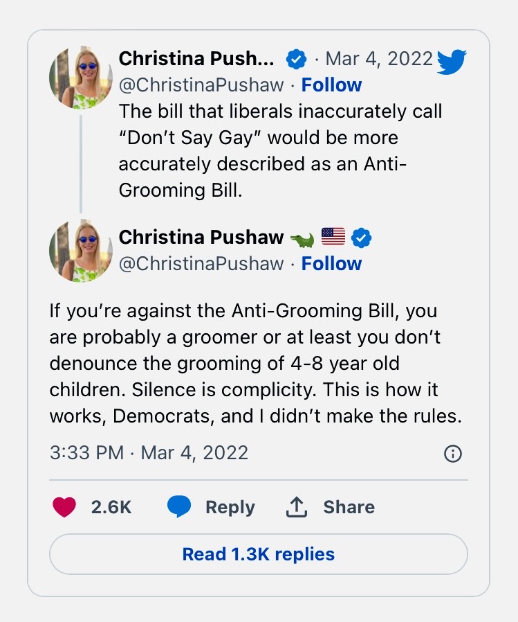 A March 4, 2022 Twitter message by someone named Christina Push reading "The bill that liberals inaccurately call "Don't Say Gay" would be more accurately described as an Anti-Grooming bill. If you're against the anti-grooming bill you are probably a groomer or at least you don't denounce the grooming of 4-8 year old children. Silence is complicity. This is how it words, Democrats, and I didn't make the rules.