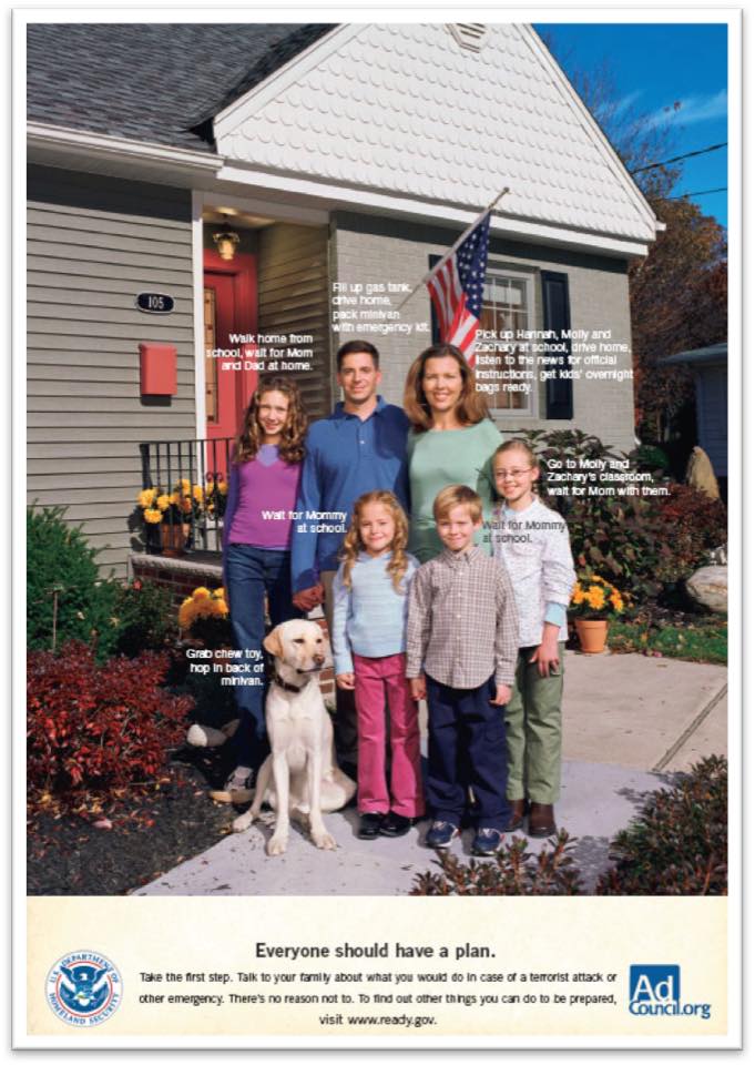 A FEMA advertisement showing a family of two parents, four kids, and a dog. The people and dog are white. They stand in front of a white suburban house. Text reads, Everyone should have a plan. Take the first step. Talk to your family about what you would do in case of a terrorist attack or other emergency. There's no reason not to. To find out other things you can do to be prepared, visit www.ready.gov. There are thought bubbles above each character including the dog reading things like, walk home from school, wait for mom and dad; Pik up Hannah, Molly, and Zachary at school. . . . Grab chew toy, hop in back of minivan.