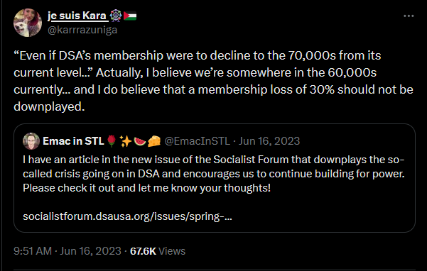 a tweet from je suis Kara in response to a tweet reading: I have an article in the new issue of the Socialist Forum that downplays the sol-called crisis going on in DSA and encourages us to continue building for power. Pelase check it out and let me know your thoughts! Kara replies, Even if DSA's membership were to decline to the 70,000s from its current level . . . Actually, I believe that we're somewhere in the 60,000s currently . . . and I do believe that a membership loss of 30% should not be downplayed.